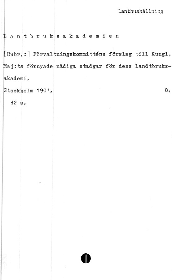 ﻿Lanthushållning
Lantbruksakademien
[Rubr,:] Förvaltningskommitténs förslag till Kungl,
Maj:ts förnyade nådiga stadgar för dess landtbruks-
akademi,
Stockholm 1907#
8»